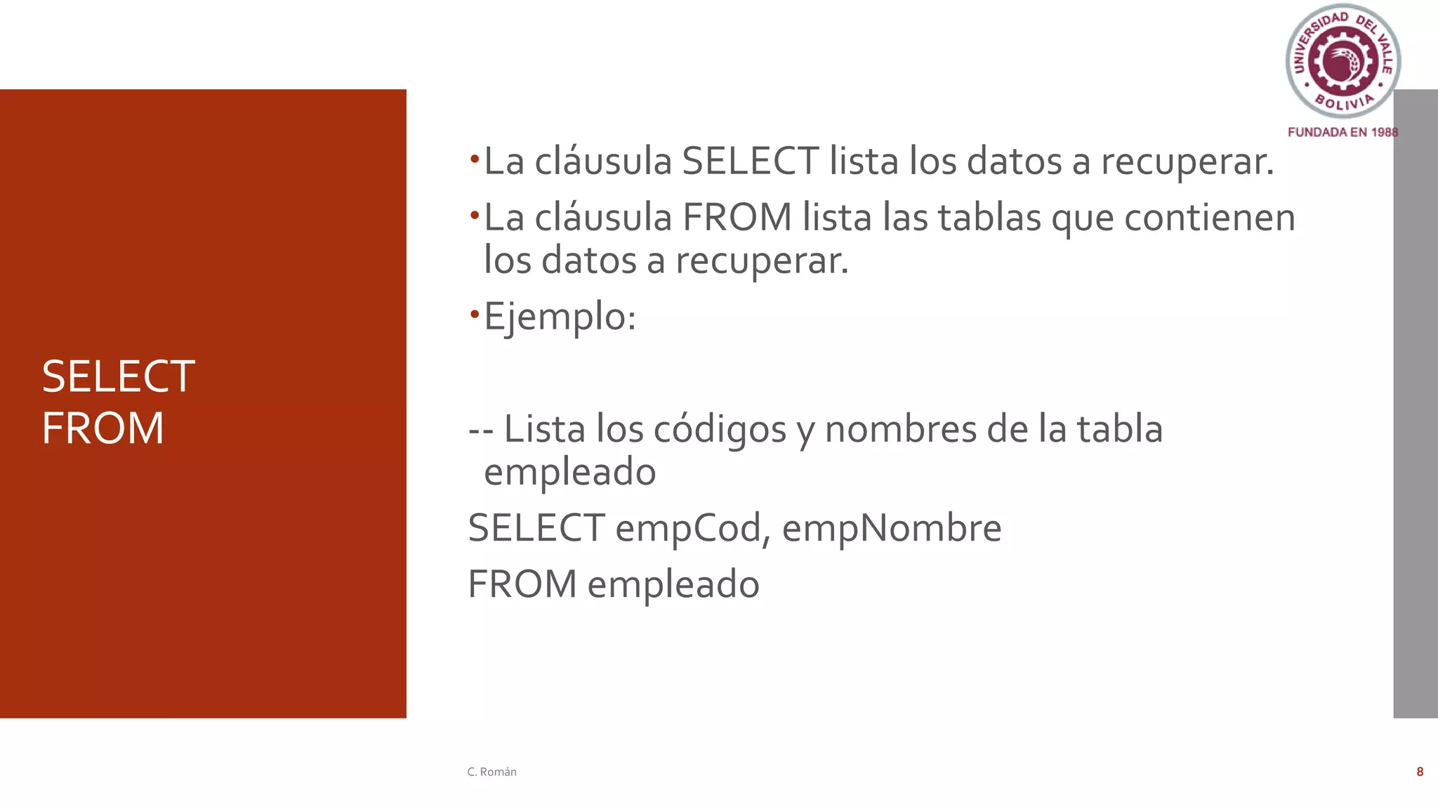 SELECT
FROM
La cláusula SELECT lista los datos a recuperar.
La cláusula FROM lista las tablas que contienen
los datos a recuperar.
Ejemplo:
-- Lista los códigos y nombres de la tabla
empleado
SELECT empCod, empNombre
FROM empleado
C. Román 8
 