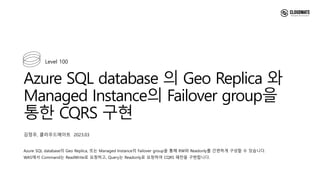 Azure SQL database 의 Geo Replica 와
Managed Instance의 Failover group을
통한 CQRS 구현
Azure SQL database의 Geo Replica, 또는 Managed Instance의 Failover group을 통해 RW와 Readonly를 간편하게 구성할 수 있습니다.
WAS에서 Command는 ReadWrite로 요청하고, Query는 Readonly로 요청하여 CQRS 패턴을 구현합니다.
Level 100
김정우, 클라우드메이트 2023.03
 