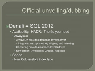 Denali = SQL 2012
• Availability. HADR: The 9s you need
 AlwaysOn
 AlwaysOn provides database-level failover
 Integrated and updated log shipping and mirroring
 Clustering provides instance-level failover
 New jargon: Availability Groups, Replicas
• Speed
 New Columnstore index type
 