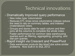  Dramatically Improved query performance
• New index type ‘columnstore’
• Reduces ETL times since columnstore indexes reduce
the need to rely on summary tables, and indexed
(materialized) views.
• Groups and stores data for each column and then
joins all the columns to complete the whole index.
• Faster performance for common data warehousing
queries such as filtering, aggregating, grouping, and
star-join queries.
 Rapid insight via Crescent and PowerPivot
• Data warehouse products like blueCube solve similar
problems. Now built-in to SQL 2012.
 