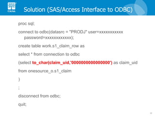 Solution (SAS/Access Interface to ODBC) proc sql; connect to odbc(datasrc = "PRODJ" user=xxxxxxxxxxx password=xxxxxxxxxxxx); create table work.s1_claim_row as select * from connection to odbc (select  to_char(claim_uid,'0000000000000000')  as claim_uid from onesource_o.s1_claim  ) ; disconnect from odbc; quit; 