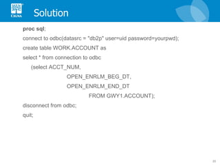 Solution proc   sql ; connect to odbc(datasrc = "db2p" user=uid password=yourpwd);  create table WORK.ACCOUNT as select * from connection to odbc (select ACCT_NUM, OPEN_ENRLM_BEG_DT, OPEN_ENRLM_END_DT  FROM GWY1.ACCOUNT); disconnect from odbc; quit; 