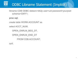 ODBC Libname Statement (Implicit) libname CDB ODBC datasrc=db2p user=uid password=yourpwd schema=GWY1; proc   sql ; create table WORK.ACCOUNT as select ACCT_NUM, OPEN_ENRLM_BEG_DT, OPEN_ENRLM_END_DT  FROM CDB.ACCOUNT; quit; 