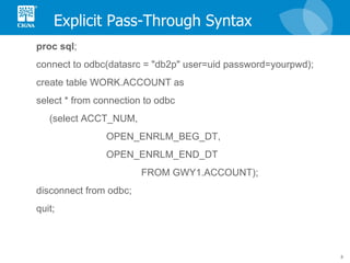Explicit Pass-Through Syntax proc   sql ; connect to odbc(datasrc = "db2p" user=uid password=yourpwd);  create table WORK.ACCOUNT as select * from connection to odbc (select ACCT_NUM, OPEN_ENRLM_BEG_DT, OPEN_ENRLM_END_DT  FROM GWY1.ACCOUNT); disconnect from odbc; quit; 