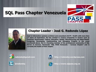 SQL Pass Chapter Venezuela Chapter Leader - José G. Redondo López José is information systems architect and consultant (OLTP / OLAP) with more than 17 years of experience. He has worked in various companies in sectors such as Financial, Government, Culture, Education, Health, Manufacturing and Sales/Retail; Designing, Developing, Implementing and Managing Projects in the areas mentioned above. He is a founding member of the professional community of SQL Server in Caracas, Venezuela "SQL PASS Venezuela – Caracas Chapter" and is currently the leader of that chapter. redondoj@gmail.com    @redondoj http://redondoj.wordpress.com http://www.sqlpass.org.ve 