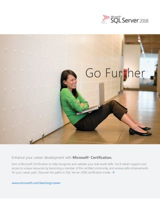 Go Further




Enhance your career development with Microsoft® Certification.
Earn a Microsoft Certification to help recognize and validate your real-world skills. You’ll obtain support and
access to unique resources by becoming a member of the certified community, and receive skills enhancements
for your career path. Discover the paths to SQL Server 2008 certification inside. >


www.microsoft.com/learning/career
 