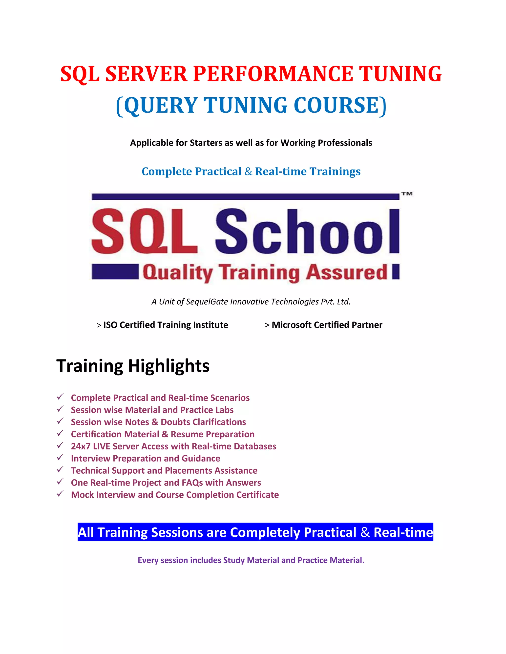 SQL SERVER PERFORMANCE TUNING (QUERY TUNING COURSE) Applicable for Starters as well as for Working Professionals Complete Practical & Real-time Trainings A Unit of SequelGate Innovative Technologies Pvt. Ltd. > ISO Certified Training Institute > Microsoft Certified Partner Training Highlights  Complete Practical and Real-time Scenarios  Session wise Material and Practice Labs  Session wise Notes & Doubts Clarifications  Certification Material & Resume Preparation  24x7 LIVE Server Access with Real-time Databases  Interview Preparation and Guidance  Technical Support and Placements Assistance  One Real-time Project and FAQs with Answers  Mock Interview and Course Completion Certificate All Training Sessions are Completely Practical & Real-time Every session includes Study Material and Practice Material. 