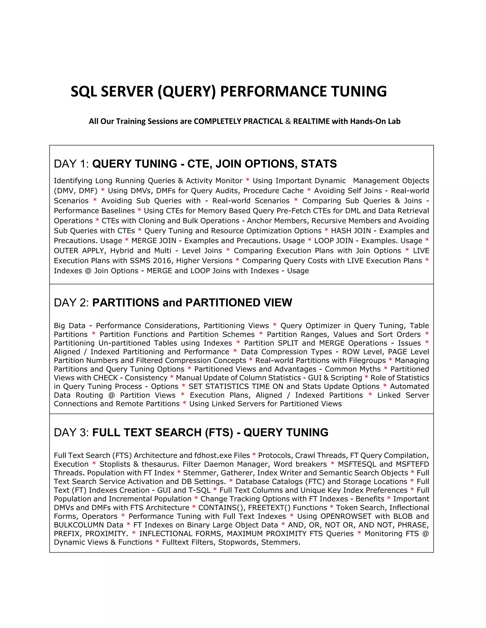SQL SERVER (QUERY) PERFORMANCE TUNING All Our Training Sessions are COMPLETELY PRACTICAL & REALTIME with Hands-On Lab DAY 1: QUERY TUNING - CTE, JOIN OPTIONS, STATS Identifying Long Running Queries & Activity Monitor * Using Important Dynamic Management Objects (DMV, DMF) * Using DMVs, DMFs for Query Audits, Procedure Cache * Avoiding Self Joins - Real-world Scenarios * Avoiding Sub Queries with - Real-world Scenarios * Comparing Sub Queries & Joins - Performance Baselines * Using CTEs for Memory Based Query Pre-Fetch CTEs for DML and Data Retrieval Operations * CTEs with Cloning and Bulk Operations - Anchor Members, Recursive Members and Avoiding Sub Queries with CTEs * Query Tuning and Resource Optimization Options * HASH JOIN - Examples and Precautions. Usage * MERGE JOIN - Examples and Precautions. Usage * LOOP JOIN - Examples. Usage * OUTER APPLY, Hybrid and Multi - Level Joins * Comparing Execution Plans with Join Options * LIVE Execution Plans with SSMS 2016, Higher Versions * Comparing Query Costs with LIVE Execution Plans * Indexes @ Join Options - MERGE and LOOP Joins with Indexes - Usage DAY 2: PARTITIONS and PARTITIONED VIEW Big Data - Performance Considerations, Partitioning Views * Query Optimizer in Query Tuning, Table Partitions * Partition Functions and Partition Schemes * Partition Ranges, Values and Sort Orders * Partitioning Un-partitioned Tables using Indexes * Partition SPLIT and MERGE Operations - Issues * Aligned / Indexed Partitioning and Performance * Data Compression Types - ROW Level, PAGE Level Partition Numbers and Filtered Compression Concepts * Real-world Partitions with Filegroups * Managing Partitions and Query Tuning Options * Partitioned Views and Advantages - Common Myths * Partitioned Views with CHECK - Consistency * Manual Update of Column Statistics - GUI & Scripting * Role of Statistics in Query Tuning Process - Options * SET STATISTICS TIME ON and Stats Update Options * Automated Data Routing @ Partition Views * Execution Plans, Aligned / Indexed Partitions * Linked Server Connections and Remote Partitions * Using Linked Servers for Partitioned Views DAY 3: FULL TEXT SEARCH (FTS) - QUERY TUNING Full Text Search (FTS) Architecture and fdhost.exe Files * Protocols, Crawl Threads, FT Query Compilation, Execution * Stoplists & thesaurus. Filter Daemon Manager, Word breakers * MSFTESQL and MSFTEFD Threads. Population with FT Index * Stemmer, Gatherer, Index Writer and Semantic Search Objects * Full Text Search Service Activation and DB Settings. * Database Catalogs (FTC) and Storage Locations * Full Text (FT) Indexes Creation - GUI and T-SQL * Full Text Columns and Unique Key Index Preferences * Full Population and Incremental Population * Change Tracking Options with FT Indexes - Benefits * Important DMVs and DMFs with FTS Architecture * CONTAINS(), FREETEXT() Functions * Token Search, Inflectional Forms, Operators * Performance Tuning with Full Text Indexes * Using OPENROWSET with BLOB and BULKCOLUMN Data * FT Indexes on Binary Large Object Data * AND, OR, NOT OR, AND NOT, PHRASE, PREFIX, PROXIMITY. * INFLECTIONAL FORMS, MAXIMUM PROXIMITY FTS Queries * Monitoring FTS @ Dynamic Views & Functions * Fulltext Filters, Stopwords, Stemmers. 