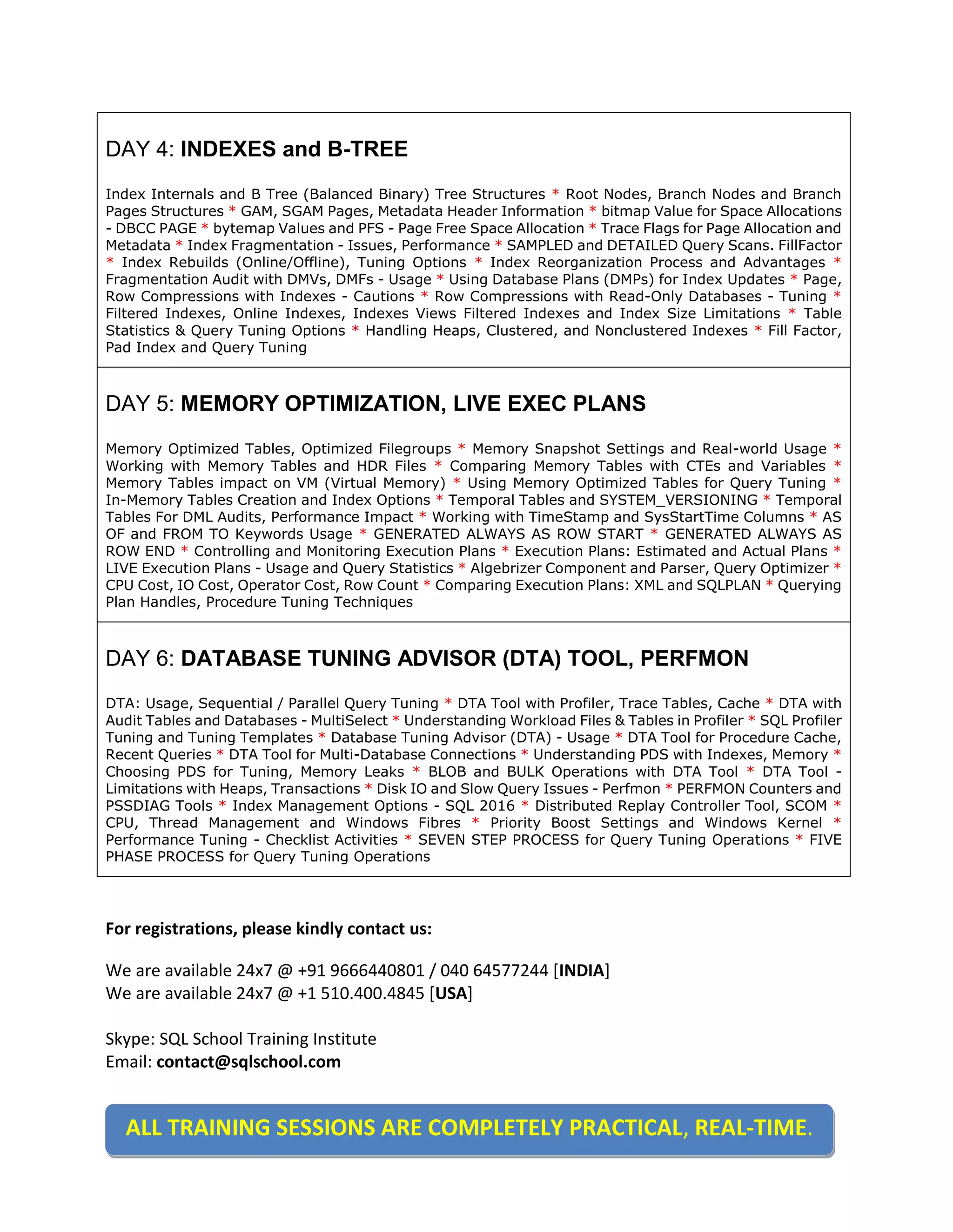 For registrations, please kindly contact us: We are available 24x7 @ +91 9666440801 / 040 64577244 [INDIA] We are available 24x7 @ +1 510.400.4845 [USA] Skype: SQL School Training Institute Email: contact@sqlschool.com DAY 4: INDEXES and B-TREE Index Internals and B Tree (Balanced Binary) Tree Structures * Root Nodes, Branch Nodes and Branch Pages Structures * GAM, SGAM Pages, Metadata Header Information * bitmap Value for Space Allocations - DBCC PAGE * bytemap Values and PFS - Page Free Space Allocation * Trace Flags for Page Allocation and Metadata * Index Fragmentation - Issues, Performance * SAMPLED and DETAILED Query Scans. FillFactor * Index Rebuilds (Online/Offline), Tuning Options * Index Reorganization Process and Advantages * Fragmentation Audit with DMVs, DMFs - Usage * Using Database Plans (DMPs) for Index Updates * Page, Row Compressions with Indexes - Cautions * Row Compressions with Read-Only Databases - Tuning * Filtered Indexes, Online Indexes, Indexes Views Filtered Indexes and Index Size Limitations * Table Statistics & Query Tuning Options * Handling Heaps, Clustered, and Nonclustered Indexes * Fill Factor, Pad Index and Query Tuning DAY 5: MEMORY OPTIMIZATION, LIVE EXEC PLANS Memory Optimized Tables, Optimized Filegroups * Memory Snapshot Settings and Real-world Usage * Working with Memory Tables and HDR Files * Comparing Memory Tables with CTEs and Variables * Memory Tables impact on VM (Virtual Memory) * Using Memory Optimized Tables for Query Tuning * In-Memory Tables Creation and Index Options * Temporal Tables and SYSTEM_VERSIONING * Temporal Tables For DML Audits, Performance Impact * Working with TimeStamp and SysStartTime Columns * AS OF and FROM TO Keywords Usage * GENERATED ALWAYS AS ROW START * GENERATED ALWAYS AS ROW END * Controlling and Monitoring Execution Plans * Execution Plans: Estimated and Actual Plans * LIVE Execution Plans - Usage and Query Statistics * Algebrizer Component and Parser, Query Optimizer * CPU Cost, IO Cost, Operator Cost, Row Count * Comparing Execution Plans: XML and SQLPLAN * Querying Plan Handles, Procedure Tuning Techniques DAY 6: DATABASE TUNING ADVISOR (DTA) TOOL, PERFMON DTA: Usage, Sequential / Parallel Query Tuning * DTA Tool with Profiler, Trace Tables, Cache * DTA with Audit Tables and Databases - MultiSelect * Understanding Workload Files & Tables in Profiler * SQL Profiler Tuning and Tuning Templates * Database Tuning Advisor (DTA) - Usage * DTA Tool for Procedure Cache, Recent Queries * DTA Tool for Multi-Database Connections * Understanding PDS with Indexes, Memory * Choosing PDS for Tuning, Memory Leaks * BLOB and BULK Operations with DTA Tool * DTA Tool - Limitations with Heaps, Transactions * Disk IO and Slow Query Issues - Perfmon * PERFMON Counters and PSSDIAG Tools * Index Management Options - SQL 2016 * Distributed Replay Controller Tool, SCOM * CPU, Thread Management and Windows Fibres * Priority Boost Settings and Windows Kernel * Performance Tuning - Checklist Activities * SEVEN STEP PROCESS for Query Tuning Operations * FIVE PHASE PROCESS for Query Tuning Operations ALL TRAINING SESSIONS ARE COMPLETELY PRACTICAL, REAL-TIME. 