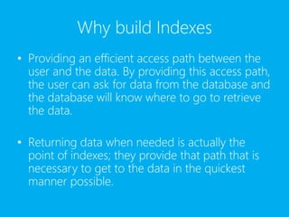 Why build Indexes
• Providing an efficient access path between the
user and the data. By providing this access path,
the user can ask for data from the database and
the database will know where to go to retrieve
the data.
• Returning data when needed is actually the
point of indexes; they provide that path that is
necessary to get to the data in the quickest
manner possible.
 