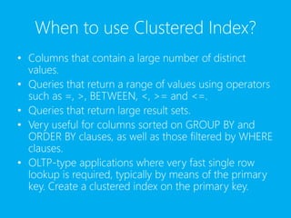 When to use Clustered Index?
• Columns that contain a large number of distinct
values.
• Queries that return a range of values using operators
such as =, >, BETWEEN, <, >= and <=.
• Queries that return large result sets.
• Very useful for columns sorted on GROUP BY and
ORDER BY clauses, as well as those filtered by WHERE
clauses.
• OLTP-type applications where very fast single row
lookup is required, typically by means of the primary
key. Create a clustered index on the primary key.
 