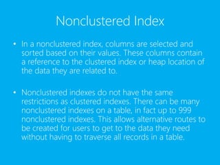 Nonclustered Index
• In a nonclustered index, columns are selected and
sorted based on their values. These columns contain
a reference to the clustered index or heap location of
the data they are related to.
• Nonclustered indexes do not have the same
restrictions as clustered indexes. There can be many
nonclustered indexes on a table, in fact up to 999
nonclustered indexes. This allows alternative routes to
be created for users to get to the data they need
without having to traverse all records in a table.
 