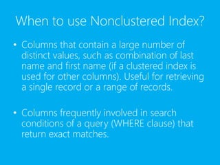 When to use Nonclustered Index?
• Columns that contain a large number of
distinct values, such as combination of last
name and first name (if a clustered index is
used for other columns). Useful for retrieving
a single record or a range of records.
• Columns frequently involved in search
conditions of a query (WHERE clause) that
return exact matches.
 