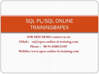 SQL PL/SQL ONLINE
     TRAINING@APEX
     FOR FREE DEMO contact us at:
EMail : raj@apex-online-it-training.com
        Phone : 00-91-8500122107
WebSite: www.apex-online-it-training.com
 