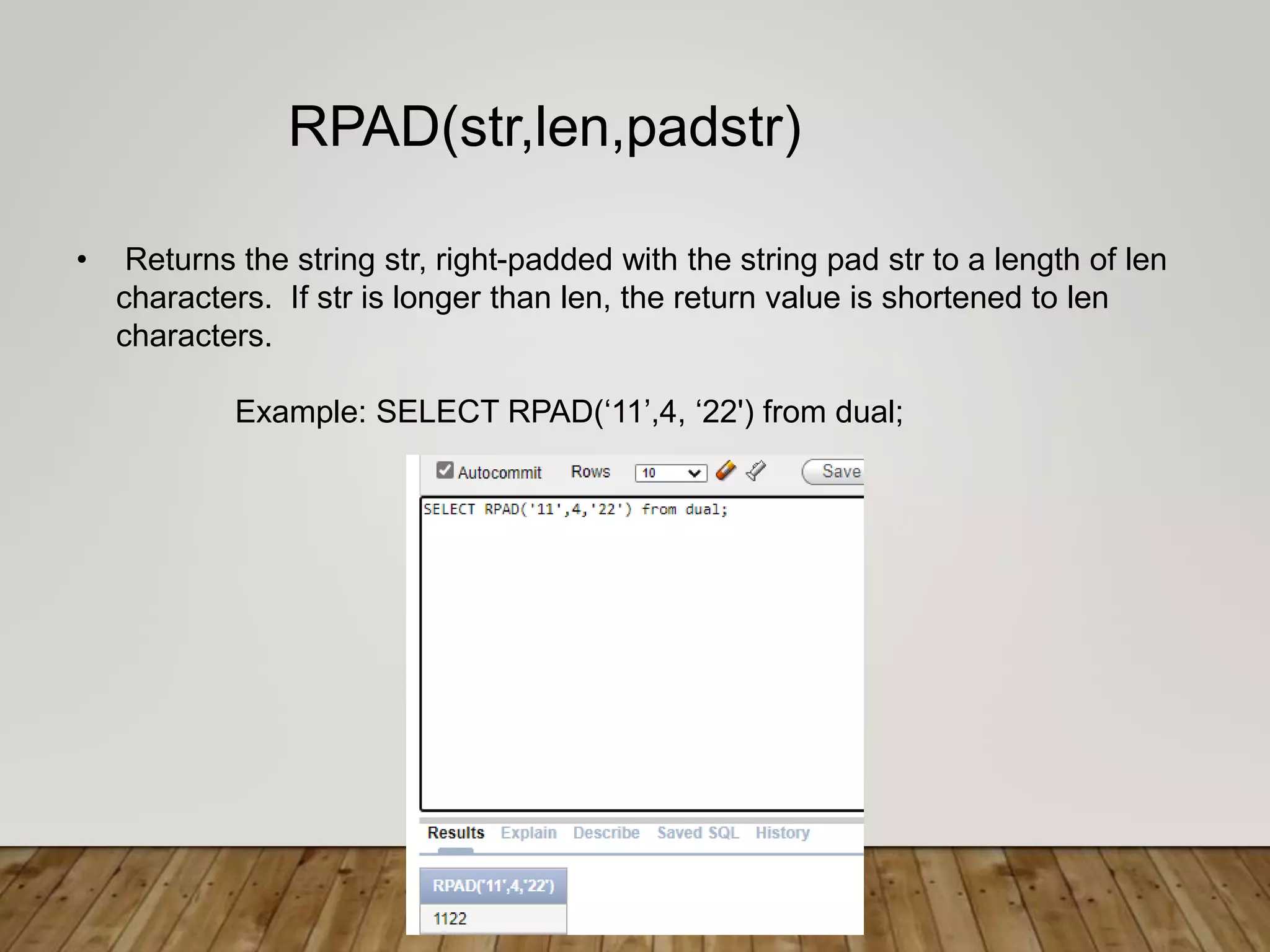 • Returns the string str, right-padded with the string pad str to a length of len
characters. If str is longer than len, the return value is shortened to len
characters.
Example: SELECT RPAD(‘11’,4, ‘22') from dual;
RPAD(str,len,padstr)
 