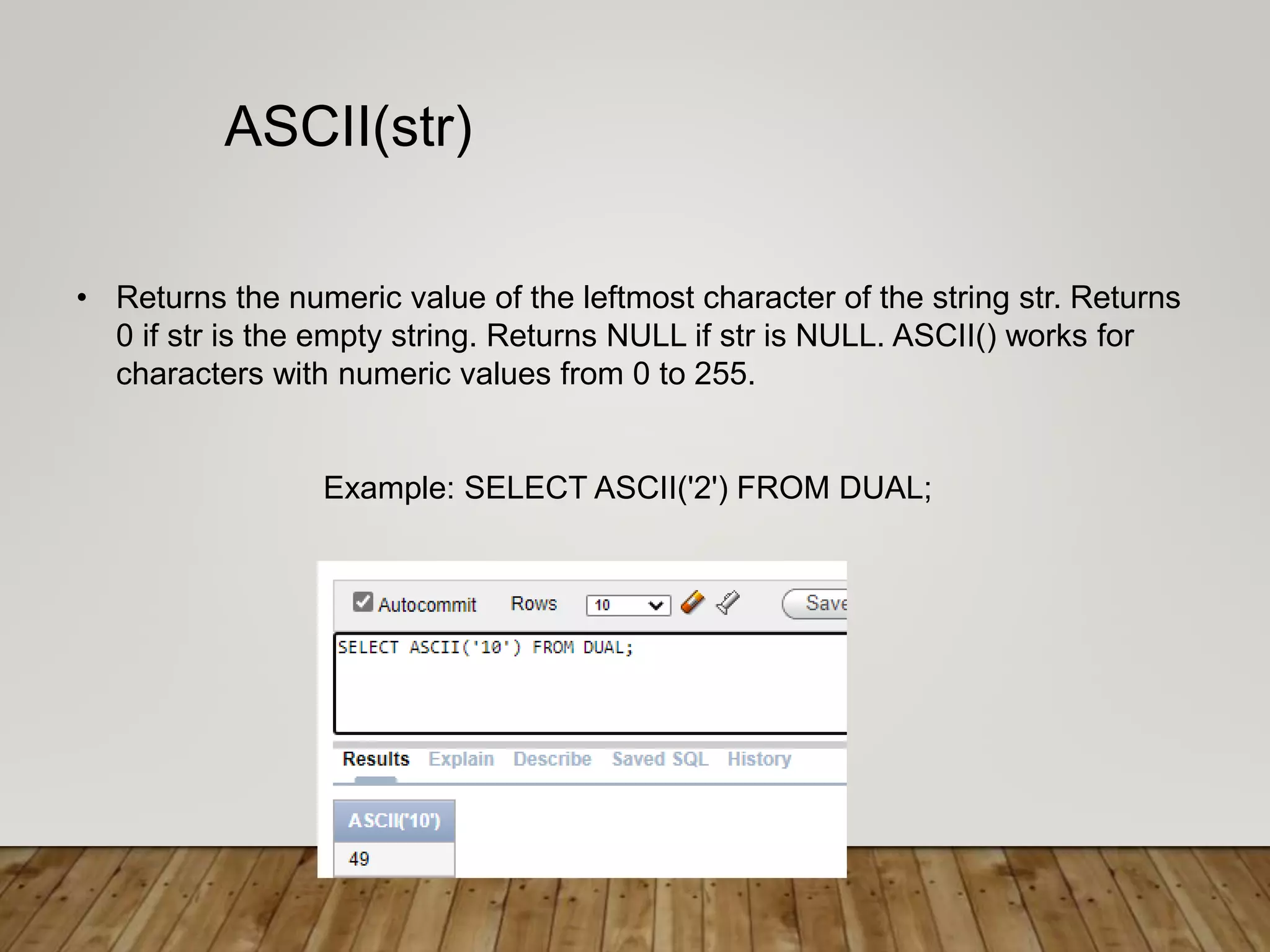 • Returns the numeric value of the leftmost character of the string str. Returns
0 if str is the empty string. Returns NULL if str is NULL. ASCII() works for
characters with numeric values from 0 to 255.
Example: SELECT ASCII('2') FROM DUAL;
ASCII(str)
 