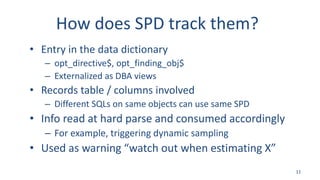 How does SPD track them?
• Entry in the data dictionary
– opt_directive$, opt_finding_obj$
– Externalized as DBA views
• Records table / columns involved
– Different SQLs on same objects can use same SPD
• Info read at hard parse and consumed accordingly
– For example, triggering dynamic sampling
• Used as warning “watch out when estimating X”
11
 
