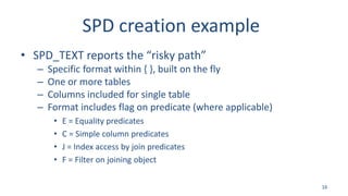 SPD creation example
• SPD_TEXT reports the “risky path”
– Specific format within { }, built on the fly
– One or more tables
– Columns included for single table
– Format includes flag on predicate (where applicable)
• E = Equality predicates
• C = Simple column predicates
• J = Index access by join predicates
• F = Filter on joining object
16
 