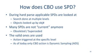 How does CBO use SPD?
• During hard parse applicable SPDs are looked at
– Search done at multiple levels
– Objects looked up by obj#
• Many SPDs are not “current” anymore
– Obsoleted / Superseded
• The valid ones are used
– Action triggered at the specific level
– As of today only CBO action is Dynamic Sampling (ADS)
18
 