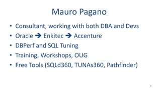 Mauro Pagano
• Consultant, working with both DBA and Devs
• Oracle  Enkitec  Accenture
• DBPerf and SQL Tuning
• Training, Workshops, OUG
• Free Tools (SQLd360, TUNAs360, Pathfinder)
2
 