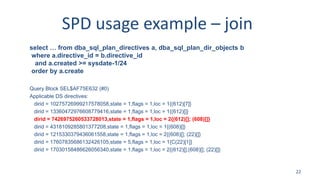 SPD usage example – join
select … from dba_sql_plan_directives a, dba_sql_plan_dir_objects b
where a.directive_id = b.directive_id
and a.created >= sysdate-1/24
order by a.create
Query Block SEL$AF75E632 (#0)
Applicable DS directives:
dirid = 10275726999217578058,state = 1,flags = 1,loc = 1{(612)[7]}
dirid = 13360472976608779416,state = 1,flags = 1,loc = 1{(612)[]}
dirid = 7426975260533728013,state = 1,flags = 1,loc = 2{(612)[]; (608)[]}
dirid = 4318109285801377208,state = 1,flags = 1,loc = 1{(608)[]}
dirid = 1215330379436061558,state = 1,flags = 1,loc = 2{(608)[]; (22)[]}
dirid = 17607835686132426105,state = 5,flags = 1,loc = 1{C(22)[1]}
dirid = 17030158486626056340,state = 1,flags = 1,loc = 2{(612)[];(608)[]; (22)[]}
22
 
