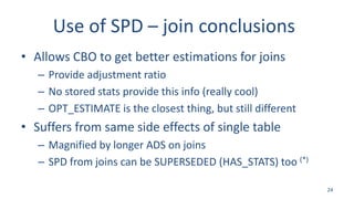 Use of SPD – join conclusions
• Allows CBO to get better estimations for joins
– Provide adjustment ratio
– No stored stats provide this info (really cool)
– OPT_ESTIMATE is the closest thing, but still different
• Suffers from same side effects of single table
– Magnified by longer ADS on joins
– SPD from joins can be SUPERSEDED (HAS_STATS) too (*)
24
 