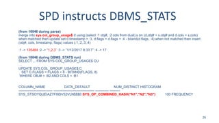 SPD instructs DBMS_STATS
(from 10046 during parse)
merge into sys.col_group_usage$ d using (select :1 obj#, :2 cols from dual) s on (d.obj# = s.obj# and d.cols = s.cols)
when matched then update set d.timestamp = :3, d.flags = d.flags + :4 - bitand(d.flags, :4) when not matched then insert
(obj#, cols, timestamp, flags) values (:1,:2,:3,:4)
:1 -> 135484 :2 -> “1,2,3” :3 -> ”1/12/2017 8:33:7” :4 -> 17
(from 10046 during DBMS_STATS run)
SELECT ... FROM SYS.COL_GROUP_USAGE$ CU
…
UPDATE SYS.COL_GROUP_USAGE$ C
SET C.FLAGS = FLAGS + 8 - BITAND(FLAGS, 8)
WHERE OBJ# = :B2 AND COLS = :B1
COLUMN_NAME DATA_DEFAULT NUM_DISTINCT HISTOGRAM
------------------------------ ------------------------------------ ------------ ---------
SYS_STSOYQUEIAZ7FI9DV53VLN$$$0 SYS_OP_COMBINED_HASH("N1","N2","N3") 100 FREQUENCY
26
 