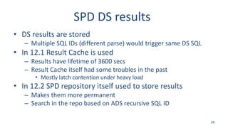 SPD DS results
• DS results are stored
– Multiple SQL IDs (different parse) would trigger same DS SQL
• In 12.1 Result Cache is used
– Results have lifetime of 3600 secs
– Result Cache itself had some troubles in the past
• Mostly latch contention under heavy load
• In 12.2 SPD repository itself used to store results
– Makes them more permanent
– Search in the repo based on ADS recursive SQL ID
28
 