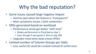Why the bad reputation?
• Some issues caused large negative impact
– Hard to spot when the feature is “transparent”
– Main symptoms mutex / latch contention
• SPDs generated based on workload
– Performance tends get better “with time”
• Makes performance in Prod bad on day 1
• Even though it was great in Test on day 200
– Upgrades need extra steps (move SPDs)
• Limited number of Column Groups per table
– Less useful CG could be created instead of useful ones
31
 