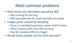 Most common problems
• Most issues are ultimately caused by ADS
– ADS running for too long
– ADS executed even for small app SQLs (no need)
• Longer parse caused by sampling
– Parse is a serialized operation, parser hold X mutex
– Other sessions with same SQL are stuck
– Easy for snowball effect to trigger
• Result Cache maybe not the best decision?
32
 