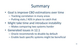 Summary
• Goal is improve CBO estimations over time
– Tracking correlation in many areas
– Putting stats / ADS in place to catch that
• Might take time and introduce instability
– Makes comparing two systems harder
• Generated issues in 12.1
– Oracle recommends to disable by default
– Enable back specific systems might be beneficial
34
 