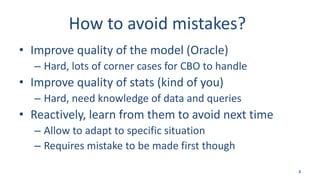 How to avoid mistakes?
• Improve quality of the model (Oracle)
– Hard, lots of corner cases for CBO to handle
• Improve quality of stats (kind of you)
– Hard, need knowledge of data and queries
• Reactively, learn from them to avoid next time
– Allow to adapt to specific situation
– Requires mistake to be made first though
4
 