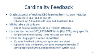 Cardinality Feedback
• Oracle attempt of making CBO learning from its own mistakes
– Introduced in 11.2 (11.1 as one-off)
– Enhanced in 12.1 to deal with joins (but disabled in 12.2)
• Might take a bit to learn
– Kind of iterative approach, up to 5 “refined” attempts
• Lessons learned as OPT_ESTIMATE hints (like STA), very specific
– Not persisted to dictionary (same mistakes over time)
• Few initial bugs gave it a bad reputation
– SQL runs fine the first time, run again and runs slow!
– Supposed to be transparent, not good when gives troubles 
– Some people got burned, decided to turn off system-wise
5
 