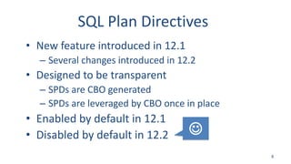 SQL Plan Directives
• New feature introduced in 12.1
– Several changes introduced in 12.2
• Designed to be transparent
– SPDs are CBO generated
– SPDs are leveraged by CBO once in place
• Enabled by default in 12.1
• Disabled by default in 12.2
8

 