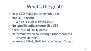 What’s the goal?
• Help CBO make better estimations
• Not SQL-specific
– Can be re-used by similar SQLs
• No specific adjustments like CFB
• Keep track of ”risky paths”
• Determine when to leverage other features
– Dynamic Statistics
– Instruct DBMS_STATS to create Column Groups
9
 