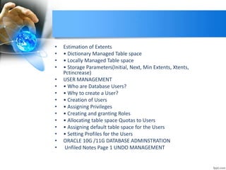 • Estimation of Extents
• • Dictionary Managed Table space
• • Locally Managed Table space
• • Storage Parameters(Initial, Next, Min Extents, Xtents,
Pctincrease)
• USER MANAGEMENT
• • Who are Database Users?
• • Why to create a User?
• • Creation of Users
• • Assigning Privileges
• • Creating and granting Roles
• • Allocating table space Quotas to Users
• • Assigning default table space for the Users
• • Setting Profiles for the Users
• ORACLE 10G /11G DATABASE ADMINSTRATION
• Unfiled Notes Page 1 UNDO MANAGEMENT
 