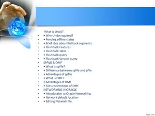 What is Undo?
• • Why Undo required?
• • Pending offline status
• • Brief idea about Rollback segments
• • Flashback Features
• • Flashback Table
• • Flashback query
• • Flashback Version query
• SPFILE & OMF
• • What is spfile?
• • Difference between spfile and pfile
• • Advantages of spfile
• • What is OMF?
• • Advantages of OMF
• • Files conventions of OMF
• NETWORKING IN ORACLE
• • Introduction to Oracle Networking
• • Network default location
• • Editing Network file
 