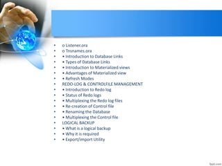 • o Listener.ora
• o Tnsnames.ora
• • Introduction to Database Links
• • Types of Database Links
• • Introduction to Materialized views
• • Advantages of Materialized view
• • Refresh Modes
• REDO-LOG & CONTROLFILE MANAGEMENT
• • Introduction to Redo log
• • Status of Redo logs
• • Multiplexing the Redo log files
• • Re-creation of Control file
• • Renaming the Database
• • Multiplexing the Control file
• LOGICAL BACKUP
• • What is a logical backup
• • Why it is required
• • Export/import Utility
 