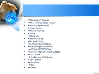 • PERFORMANCE TUNING
• • What is Performance Tuning?
• • Why Tuning required?
• Types of Tuning
• • Database Tuning
• • Tuning
• • SQL Tuning
• •Memory Tuning
• • Network Tuning
• • Partitioning and Indexes
• • Partitioning Enhancements
• • AWR/ASH/ASMM/ADDM
• • RAT(Real Application Testing)(11g)
• •SQL-LOADER
• • Introduction to SQL Loader
• • Types of files
• • Control file
• • Infile
• • Bad file
•
 