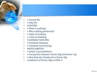 • • Discard file
• • Data file
• AUDITING
• • What is auditing?
• • Why auditing performed?
• • Types of Auditing
• • Levels of Auditing
• FLASHBACK FEATURES
• • Flashback Database
• • Flashback Archive(11g)
• MISCELLANEOUS
• • Oracle 11g Installations
• • Comparison between Oracle 10g and Oracle 11g
• • New features Introduced in Oracle 10g
• Installation of Oracle 10g on RHEL 4
 