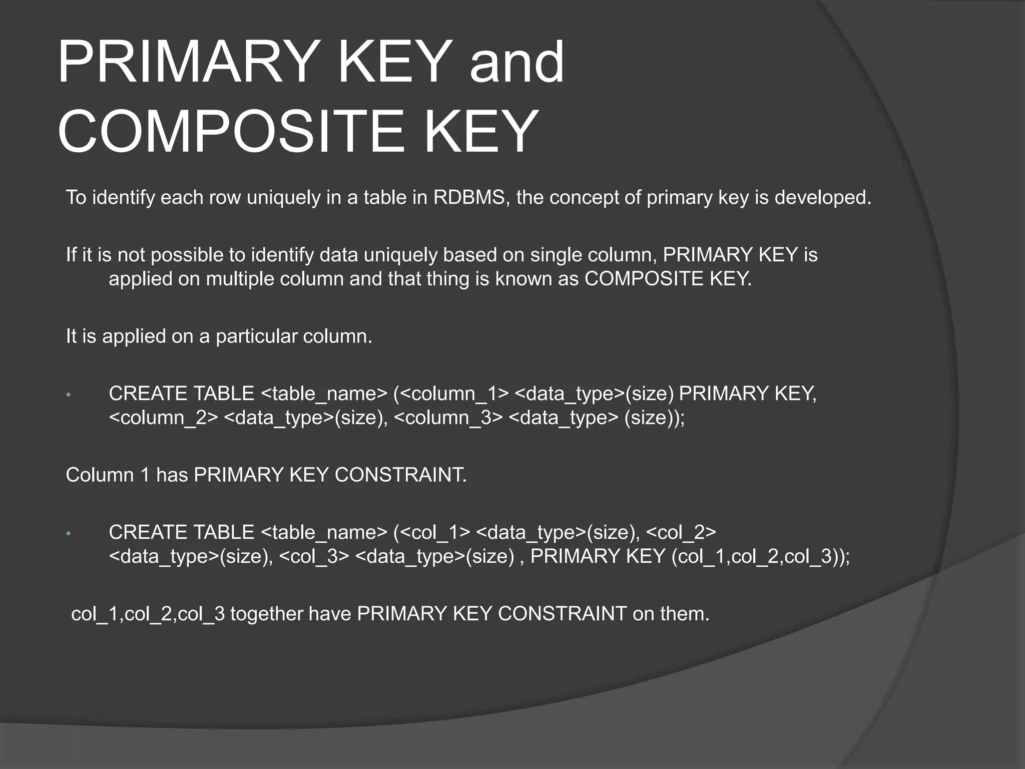 PRIMARY KEY and
COMPOSITE KEY
To identify each row uniquely in a table in RDBMS, the concept of primary key is developed.
If it is not possible to identify data uniquely based on single column, PRIMARY KEY is
applied on multiple column and that thing is known as COMPOSITE KEY.
It is applied on a particular column.
• CREATE TABLE <table_name> (<column_1> <data_type>(size) PRIMARY KEY,
<column_2> <data_type>(size), <column_3> <data_type> (size));
Column 1 has PRIMARY KEY CONSTRAINT.
• CREATE TABLE <table_name> (<col_1> <data_type>(size), <col_2>
<data_type>(size), <col_3> <data_type>(size) , PRIMARY KEY (col_1,col_2,col_3));
col_1,col_2,col_3 together have PRIMARY KEY CONSTRAINT on them.
 
