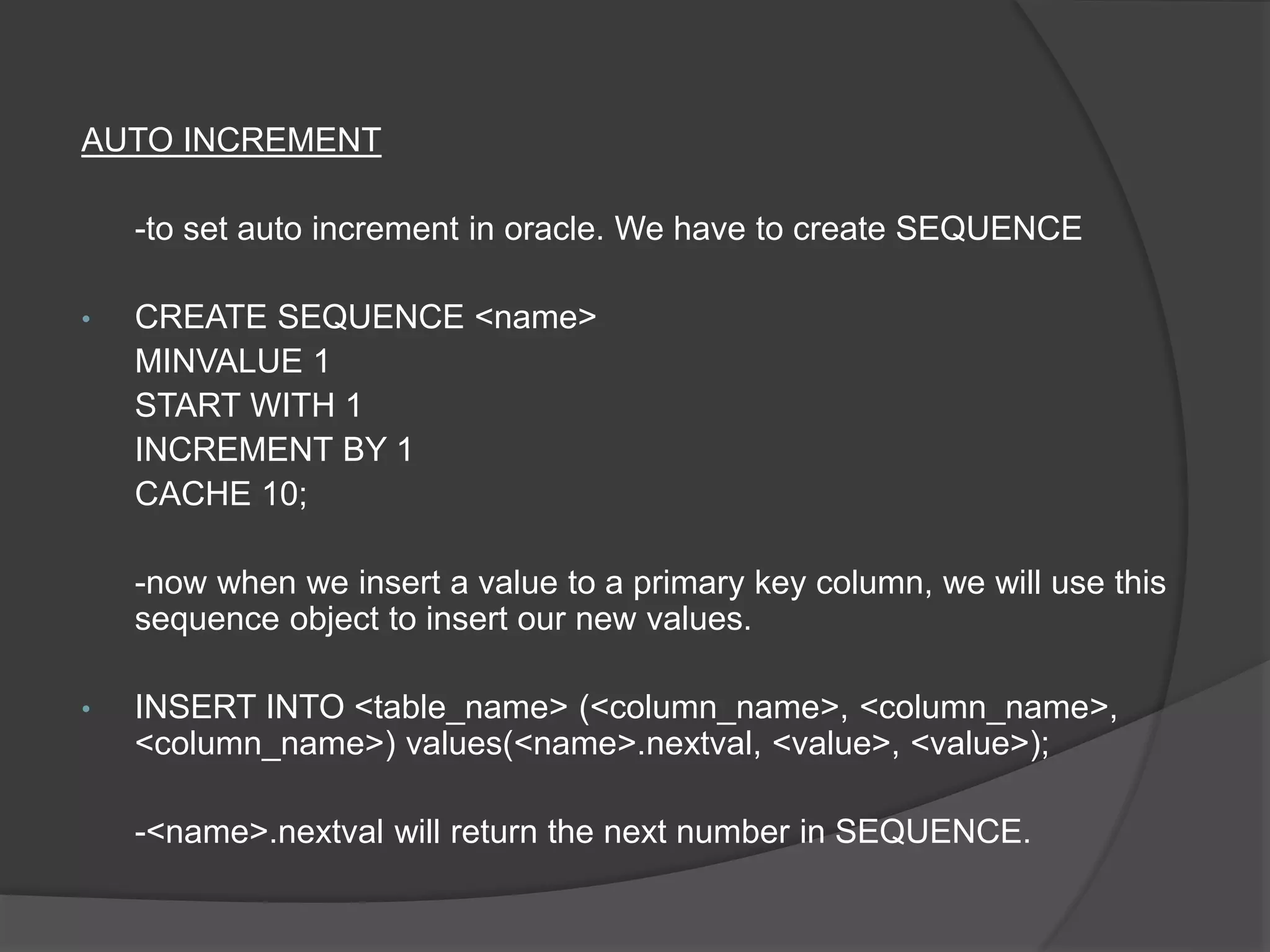 AUTO INCREMENT
-to set auto increment in oracle. We have to create SEQUENCE
• CREATE SEQUENCE <name>
MINVALUE 1
START WITH 1
INCREMENT BY 1
CACHE 10;
-now when we insert a value to a primary key column, we will use this
sequence object to insert our new values.
• INSERT INTO <table_name> (<column_name>, <column_name>,
<column_name>) values(<name>.nextval, <value>, <value>);
-<name>.nextval will return the next number in SEQUENCE.
 