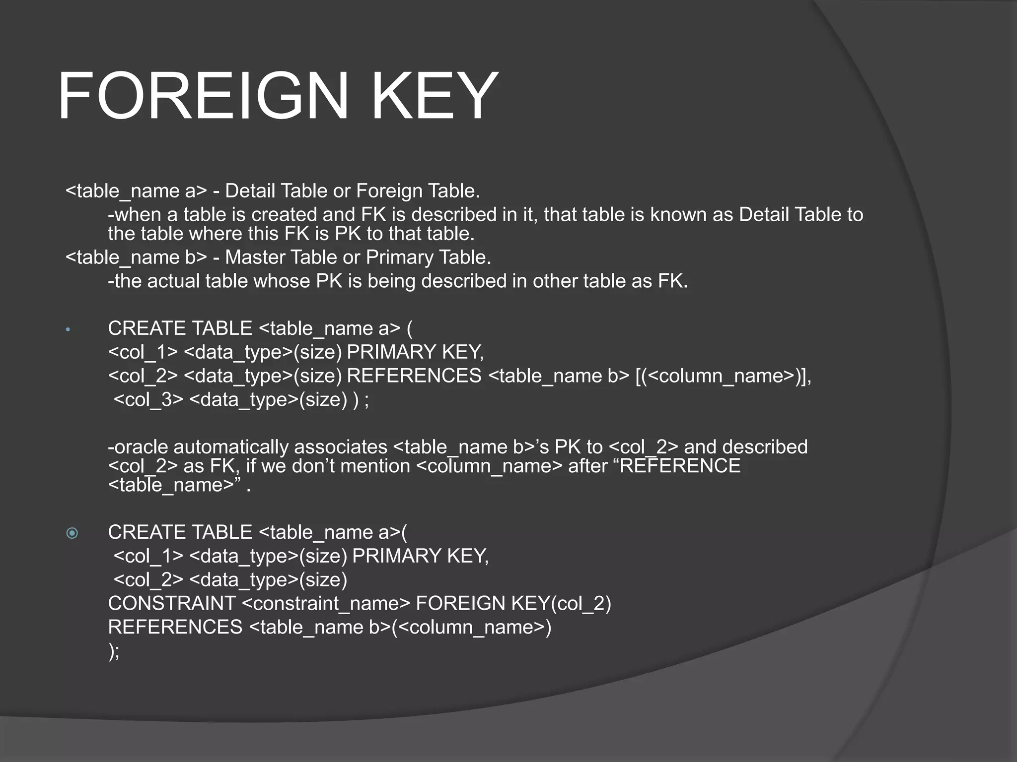 FOREIGN KEY
<table_name a> - Detail Table or Foreign Table.
-when a table is created and FK is described in it, that table is known as Detail Table to
the table where this FK is PK to that table.
<table_name b> - Master Table or Primary Table.
-the actual table whose PK is being described in other table as FK.
• CREATE TABLE <table_name a> (
<col_1> <data_type>(size) PRIMARY KEY,
<col_2> <data_type>(size) REFERENCES <table_name b> [(<column_name>)],
<col_3> <data_type>(size) ) ;
-oracle automatically associates <table_name b>’s PK to <col_2> and described
<col_2> as FK, if we don’t mention <column_name> after “REFERENCE
<table_name>” .
 CREATE TABLE <table_name a>(
<col_1> <data_type>(size) PRIMARY KEY,
<col_2> <data_type>(size)
CONSTRAINT <constraint_name> FOREIGN KEY(col_2)
REFERENCES <table_name b>(<column_name>)
);
 