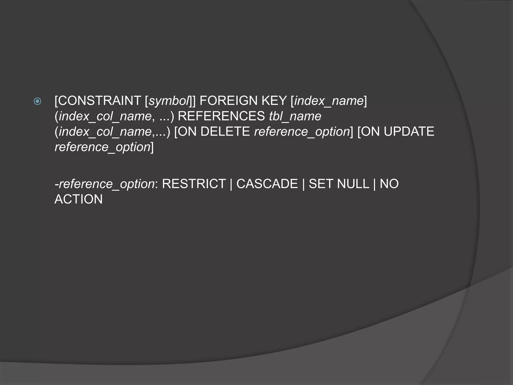  [CONSTRAINT [symbol]] FOREIGN KEY [index_name]
(index_col_name, ...) REFERENCES tbl_name
(index_col_name,...) [ON DELETE reference_option] [ON UPDATE
reference_option]
-reference_option: RESTRICT | CASCADE | SET NULL | NO
ACTION
 