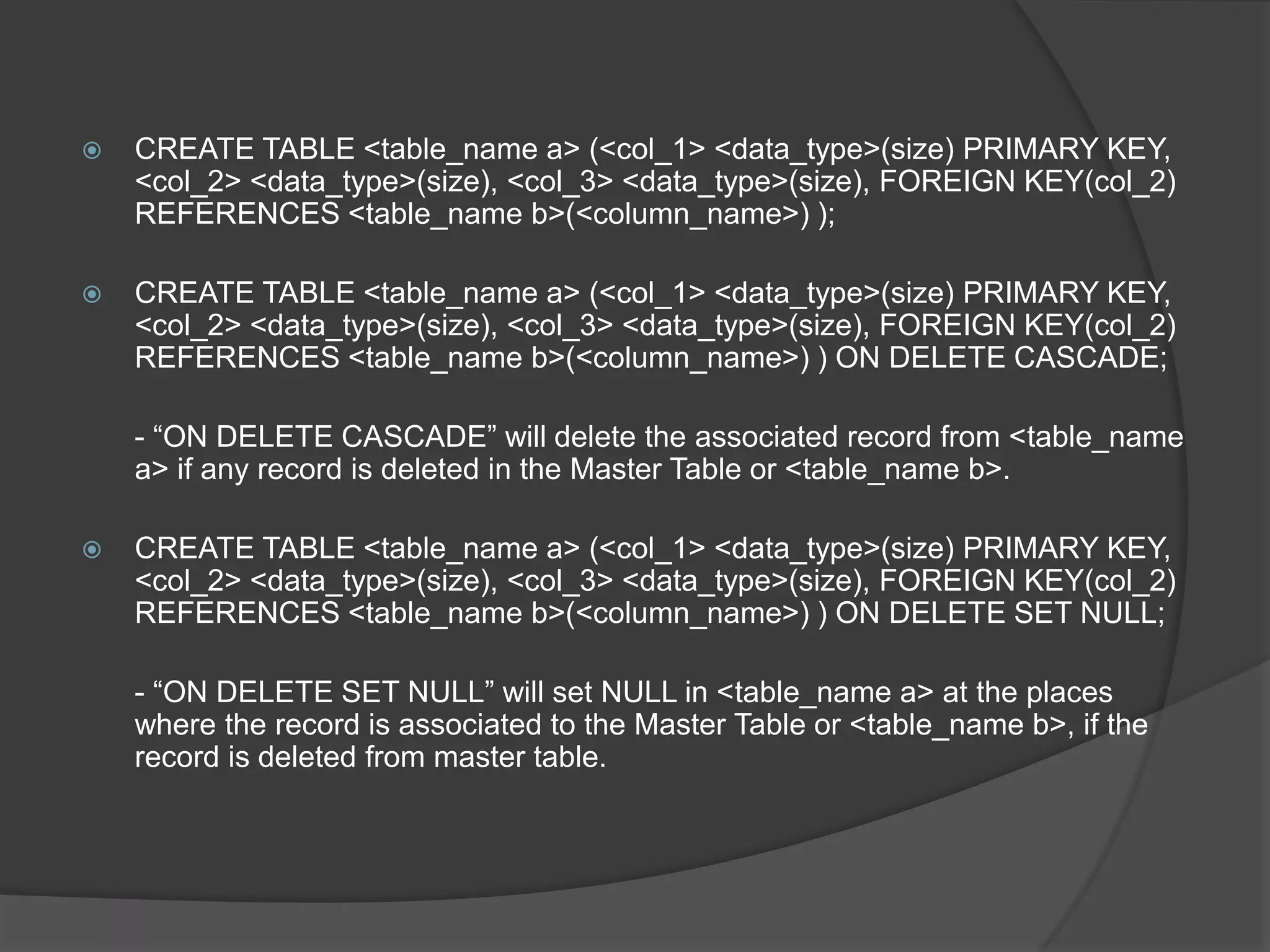  CREATE TABLE <table_name a> (<col_1> <data_type>(size) PRIMARY KEY,
<col_2> <data_type>(size), <col_3> <data_type>(size), FOREIGN KEY(col_2)
REFERENCES <table_name b>(<column_name>) );
 CREATE TABLE <table_name a> (<col_1> <data_type>(size) PRIMARY KEY,
<col_2> <data_type>(size), <col_3> <data_type>(size), FOREIGN KEY(col_2)
REFERENCES <table_name b>(<column_name>) ) ON DELETE CASCADE;
- “ON DELETE CASCADE” will delete the associated record from <table_name
a> if any record is deleted in the Master Table or <table_name b>.
 CREATE TABLE <table_name a> (<col_1> <data_type>(size) PRIMARY KEY,
<col_2> <data_type>(size), <col_3> <data_type>(size), FOREIGN KEY(col_2)
REFERENCES <table_name b>(<column_name>) ) ON DELETE SET NULL;
- “ON DELETE SET NULL” will set NULL in <table_name a> at the places
where the record is associated to the Master Table or <table_name b>, if the
record is deleted from master table.
 