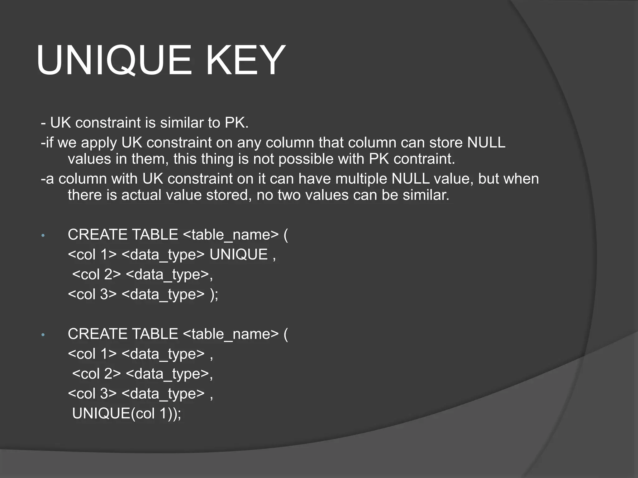 UNIQUE KEY
- UK constraint is similar to PK.
-if we apply UK constraint on any column that column can store NULL
values in them, this thing is not possible with PK contraint.
-a column with UK constraint on it can have multiple NULL value, but when
there is actual value stored, no two values can be similar.
• CREATE TABLE <table_name> (
<col 1> <data_type> UNIQUE ,
<col 2> <data_type>,
<col 3> <data_type> );
• CREATE TABLE <table_name> (
<col 1> <data_type> ,
<col 2> <data_type>,
<col 3> <data_type> ,
UNIQUE(col 1));
 