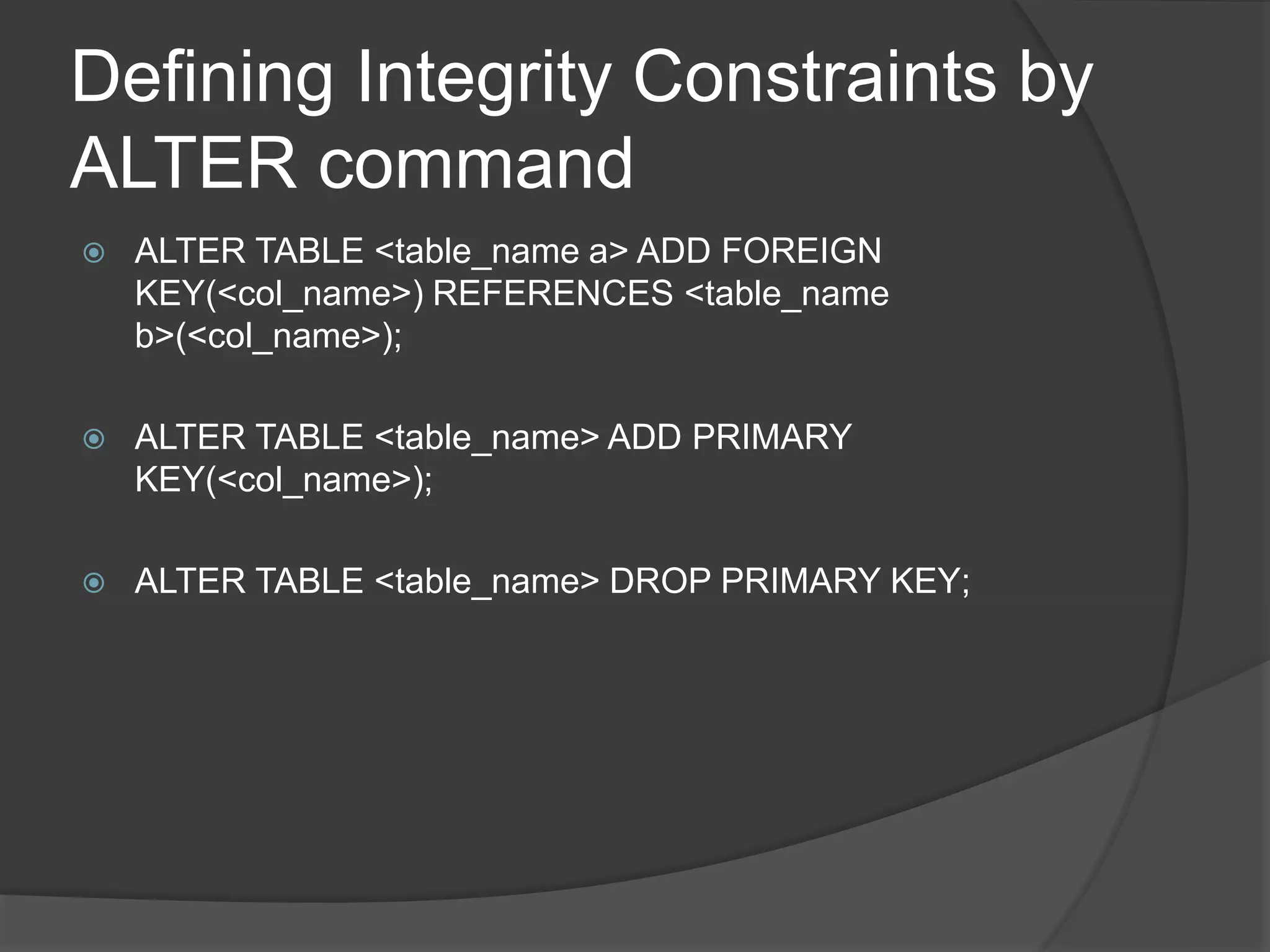 Defining Integrity Constraints by
ALTER command
 ALTER TABLE <table_name a> ADD FOREIGN
KEY(<col_name>) REFERENCES <table_name
b>(<col_name>);
 ALTER TABLE <table_name> ADD PRIMARY
KEY(<col_name>);
 ALTER TABLE <table_name> DROP PRIMARY KEY;
 