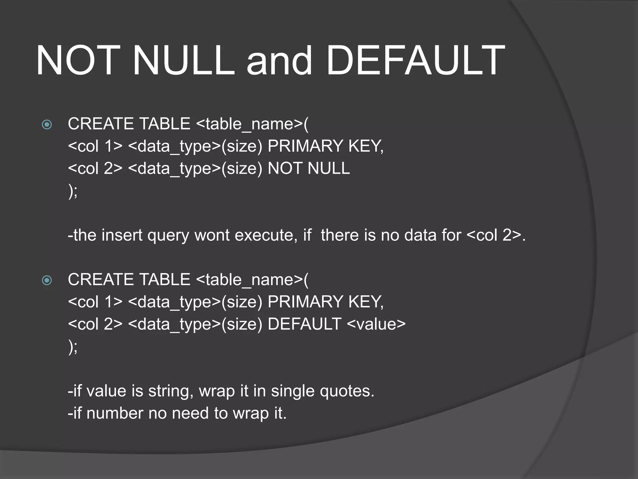 NOT NULL and DEFAULT
 CREATE TABLE <table_name>(
<col 1> <data_type>(size) PRIMARY KEY,
<col 2> <data_type>(size) NOT NULL
);
-the insert query wont execute, if there is no data for <col 2>.
 CREATE TABLE <table_name>(
<col 1> <data_type>(size) PRIMARY KEY,
<col 2> <data_type>(size) DEFAULT <value>
);
-if value is string, wrap it in single quotes.
-if number no need to wrap it.
 