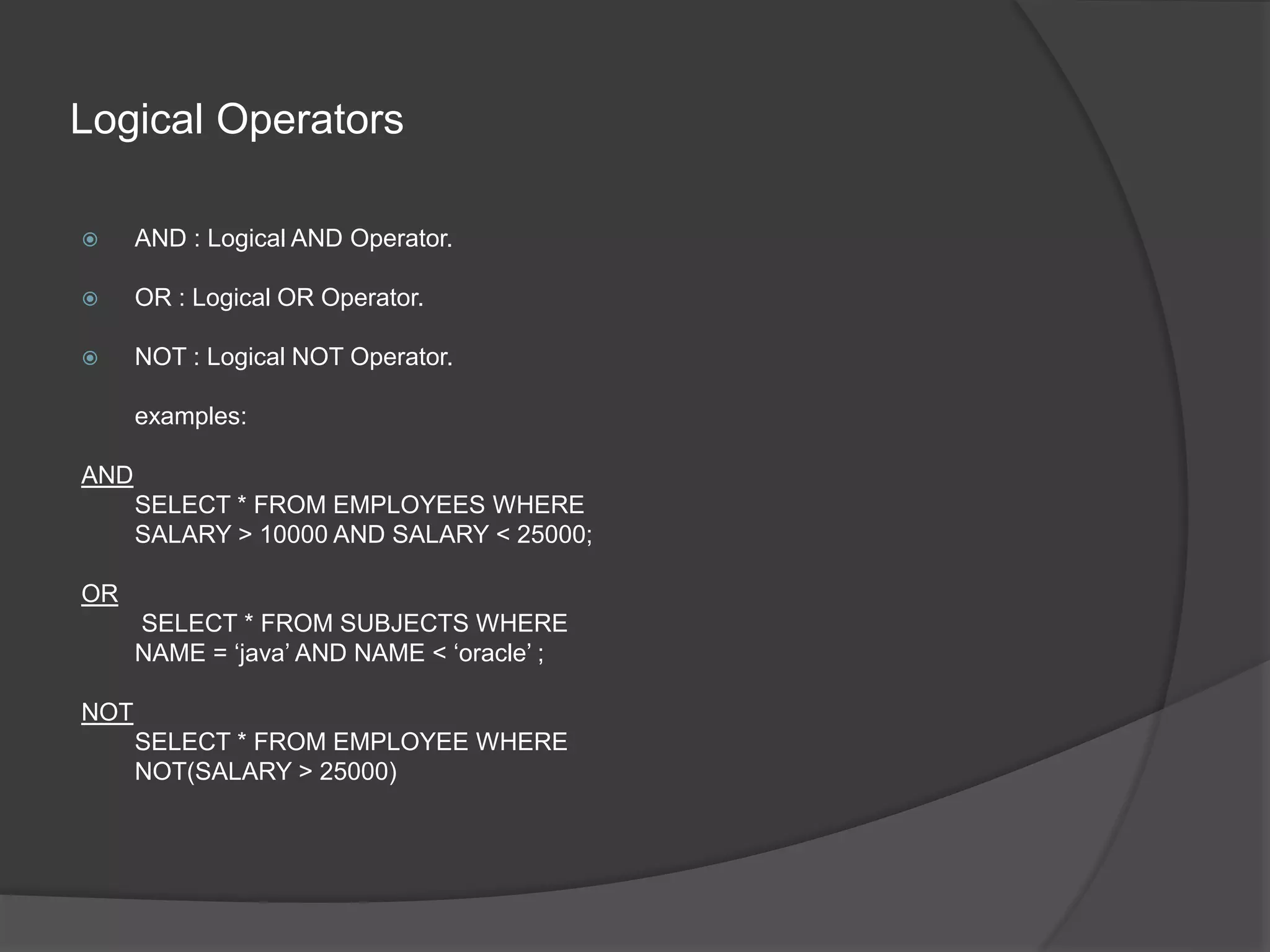 Logical Operators
 AND : Logical AND Operator.
 OR : Logical OR Operator.
 NOT : Logical NOT Operator.
examples:
AND
SELECT * FROM EMPLOYEES WHERE
SALARY > 10000 AND SALARY < 25000;
OR
SELECT * FROM SUBJECTS WHERE
NAME = ‘java’ AND NAME < ‘oracle’ ;
NOT
SELECT * FROM EMPLOYEE WHERE
NOT(SALARY > 25000)
 