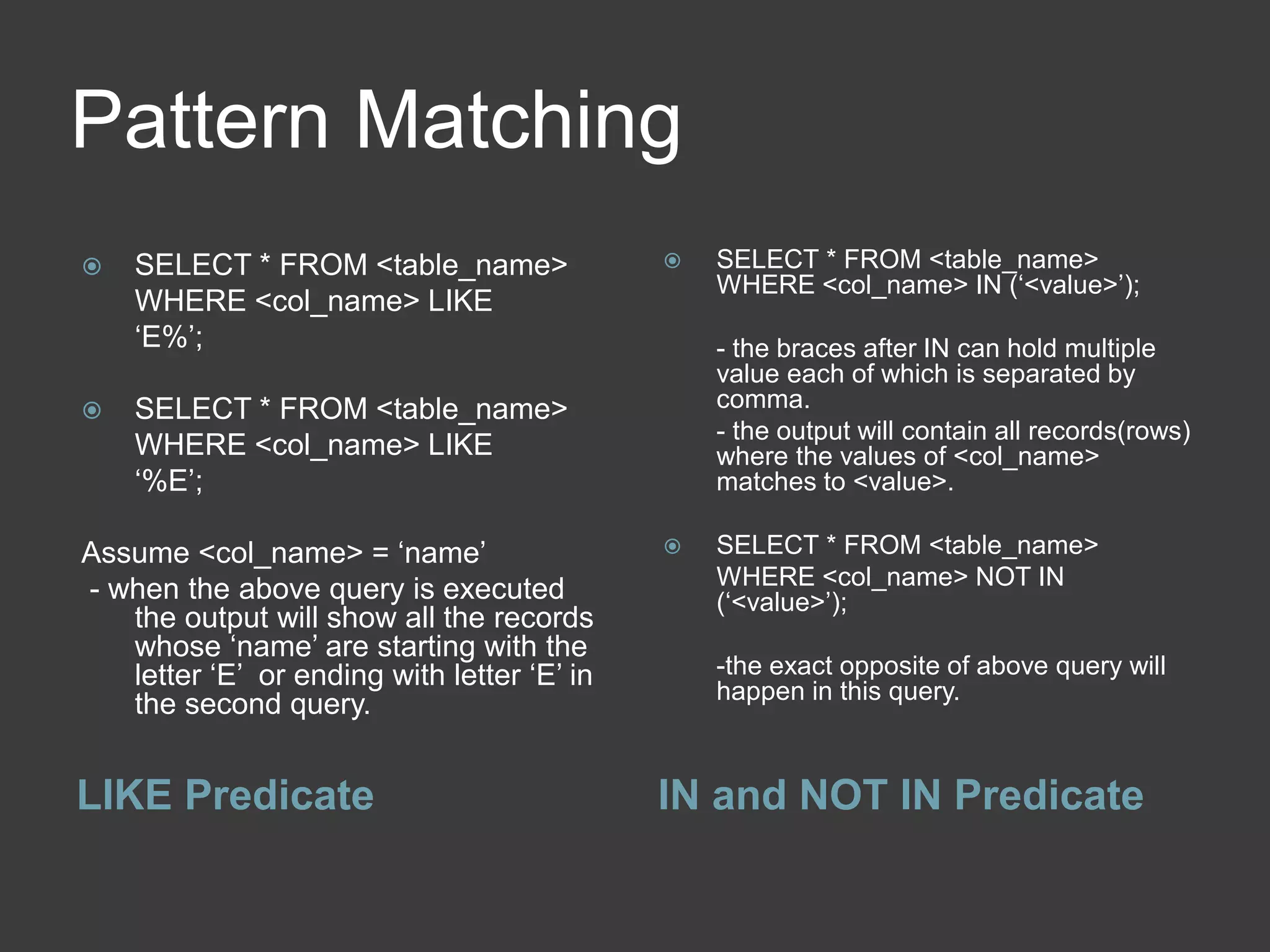 Pattern Matching
LIKE Predicate IN and NOT IN Predicate
 SELECT * FROM <table_name>
WHERE <col_name> LIKE
‘E%’;
 SELECT * FROM <table_name>
WHERE <col_name> LIKE
‘%E’;
Assume <col_name> = ‘name’
- when the above query is executed
the output will show all the records
whose ‘name’ are starting with the
letter ‘E’ or ending with letter ‘E’ in
the second query.
 SELECT * FROM <table_name>
WHERE <col_name> IN (‘<value>’);
- the braces after IN can hold multiple
value each of which is separated by
comma.
- the output will contain all records(rows)
where the values of <col_name>
matches to <value>.
 SELECT * FROM <table_name>
WHERE <col_name> NOT IN
(‘<value>’);
-the exact opposite of above query will
happen in this query.
 